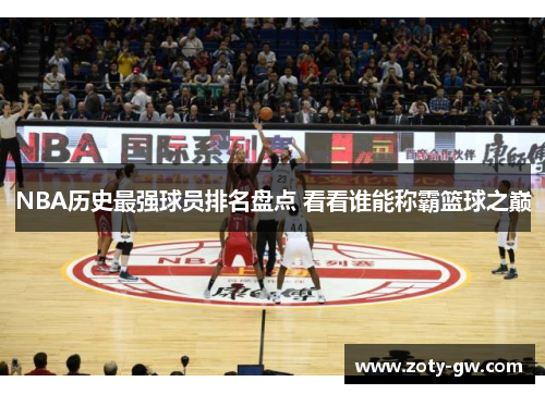 NBA历史最强球员排名盘点 看看谁能称霸篮球之巅